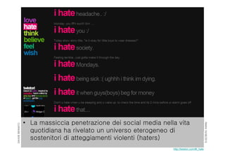 RIMINI19/06/2015
DAVIDEBENNATO
• La massiccia penetrazione dei social media nella vita
quotidiana ha rivelato un universo eterogeneo di
sostenitori di atteggiamenti violenti (haters)
http://twistori.com/#i_hate
 