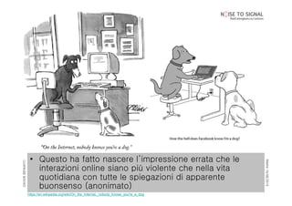 RIMINI19/06/2015
DAVIDEBENNATO
• Questo ha fatto nascere l’impressione errata che le
interazioni online siano più violente che nella vita
quotidiana con tutte le spiegazioni di apparente
buonsenso (anonimato)
https://en.wikipedia.org/wiki/On_the_Internet,_nobody_knows_you're_a_dog
 