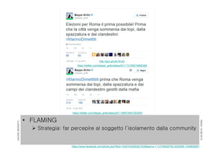 RIMINI19/06/2015
DAVIDEBENNATO
• FLAMING
 Strategia: far percepire al soggetto l’isolamento dalla community
https://twitter.com/beppe_grillo/status/611166573647253505
https://www.facebook.com/photo.php?fbid=10207423063521636&set=a.1112748025765.2020065.1438855091
http://goo.gl/yALWwQ
https://twitter.com/beppe_grillo/status/611113195516858368
 