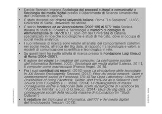 RIMINI19/06/2015
DAVIDEBENNATO
• Davide Bennato insegna Sociologia dei processi culturali e comunicativi e
Sociologia dei media digitali presso il Dipartimento di Scienze Umanistiche
dell’Università di Catania.
• È stato docente per diverse università italiane: Roma “La Sapienza”, LUISS,
Università di Siena, Università del Molise.
• È socio fondatore ed ex vicepresidente (2005-08) di STS-Italia Società
Italiana di Studi su Scienza e Tecnologia e membro dl consiglio di
Amministrazione di Bench s.r.l., spin-off dell’Università di Catania
specializzato in ricerche sociologiche e studi di mercato, dove si occupa di
social media analytics.
• I suoi interessi di ricerca sono relativi all’analisi dei comportamenti collettivi
nei social media, all’etica dei Big data, al rapporto fra tecnologia e valori, ai
modelli di comunicazione scientifica e tecnologica in rete.
• Su questi temi ha svolto attività di ricerca presso la Fondazione Luigi Einaudi
di Roma (2004-2007).
• È autore dei volumi Le metafore del computer. La costruzione sociale
dell’informatica (Meltemi, 2002), Sociologia dei media digitali (Laterza, 2011),
Il computer come macroscopio (Franco Angeli, 2015).
• Fra i suoi contributi più recenti: (2010) voce La circolazione delle tecnologie,
in XXI Secolo Enciclopedia Treccani, (2012) Etica dei social network. Valori e
comportamenti sociali in Facebook, (2014)The Open Laboratory: Limits and
Possibilities of Using Facebook, Twitter, and YouTube as a Research Data
Source (con F.Giglietto e L. Rossi), (2014) La dataveglianza di massa.
Conseguenze etiche e relazionali delle scelte tecnologiche di Facebook (in
“Pubbliche Intimità” a cura di G.Greco), (2014) Etica dei Big data. Le
conseguenze sociali della raccolta massiva di informazioni (in “Studi
Culturali”)
• È redattore del Dizionario di informatica, dell’ICT e dei media digitali
dell’Enciclopedia Treccani (2013).
 