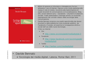 RIMINI19/06/2015
DAVIDEBENNATO
• Davide Bennato
 Sociologia dei media digitali, Laterza, Roma-Bari, 2011
• Milioni di persone si informano e interagiscono fra loro
attraverso l’uso di internet. Ognuno a suo modo partecipa alla
messa in rete di notizie, ma anche alla trasformazione di
questi strumenti di comunicazione e di socializzazione. Blog,
wiki, social network sono – soprattutto – strumenti di relazione
sociale. Il web partecipativo costringe quindi a un profondo
ripensamento dei concetti classici della sociologia della
comunicazione.
• Davide Bennato propone una analisi approfondita dei diversi
strumenti e delle piattaforme note al grande pubblico, da
Facebook a Youtube, ed esamina le conseguenze etiche e
sociali dell’uso delle nuove tecnologie.
• Il libro su internet
 Sito
 http://www.sociologiadeimediadigitali.it
 Facebook
 http://www.facebook.com/sociologiadei
mediadigitali
 Twitter
 http://twitter.com/mediadigitali
 