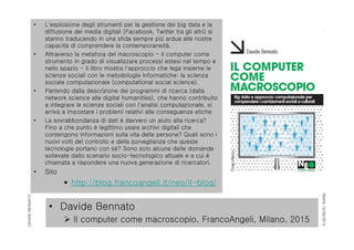 RIMINI19/06/2015
DAVIDEBENNATO
• Davide Bennato
 Il computer come macroscopio, FrancoAngeli, Milano, 2015
• L'esplosione degli strumenti per la gestione dei big data e la
diffusione dei media digitali (Facebook, Twitter tra gli altri) si
stanno traducendo in una sfida sempre più ardua alle nostre
capacità di comprendere la contemporaneità.
• Attraverso la metafora del macroscopio - il computer come
strumento in grado di visualizzare processi estesi nel tempo e
nello spazio - il libro mostra l'approccio che lega insieme le
scienze sociali con le metodologie informatiche: la scienza
sociale computazionale (computational social science).
• Partendo dalla descrizione dei programmi di ricerca (dalla
network science alle digital humanities), che hanno contribuito
a integrare le scienze sociali con l'analisi computazionale, si
arriva a impostare i problemi relativi alle conseguenze etiche
• La sovrabbondanza di dati è davvero un aiuto alla ricerca?
Fino a che punto è legittimo usare archivi digitali che
contengono informazioni sulla vita delle persone? Quali sono i
nuovi volti del controllo e della sorveglianza che queste
tecnologie portano con sé? Sono solo alcune delle domande
sollevate dallo scenario socio-tecnologico attuale e a cui è
chiamata a rispondere una nuova generazione di ricercatori.
• Sito
 http://blog.francoangeli.it/neo/il-blog/
 