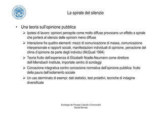 La spirale del silenzio


• Una teoria sull’opinione pubblica
      Ipotesi di lavoro: opinioni percepite come molto diffuse provocano un effetto a spirale
      che porterà al silenzio delle opinioni meno diffuse
      Interazione fra quattro elementi: mezzi di comunicazione di massa, comunicazione
      interpersonale e rapporti sociali, manifestazioni individuali di opinione, percezione del
      clima d’opinione da parte degli individui (McQuail 1994)
      Teoria frutto dell’esperienza di Elizabeth Noelle-Neumann come direttore
      dell’Allensbach Institute, importate centro di sondaggi
      Concezione integrativa contro concezione normativa dell’opinione pubblica: frutto
      della paura dell’isolamento sociale
      Un uso sterminato di esempi: dati statistici, test proiettivi, tecniche di indagine
      diversificate




                               Sociologia dei Processi Culturali e Comunicativi
                                               Davide Bennato
 