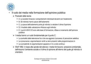 • Il ruolo dei media nella formazione dell’opinione pubblica
      Postulati della teoria
          A. La società minaccia i comportamenti individuali devianti con l’isolamento
          B. Gli individui hanno paura dell’isolamento
          C. La paura dell’isolamento porta gli individui a valutare il clima d’opinione
          D. Il risultato della valutazione influisce sugli individui
          E. I punti A+B+C+D sono alla base di formazione, difesa e mutamento dell’opinione
          pubblica
      I media hanno un ruolo fondamentale per il punto C.
          La centralità della televisione fa si che sia aggirato il processo di percezione selettiva
          La consonanza: argomentazioni simili su temi prossimi nella programmazione tv
          La cumulatività: le argomentazioni appaiono in tv a ciclo continuo
      Wolf 1992: in base alla spirale del silenzio i media forniscono: pressione ambientale,
      definiscono l’ambiente sociale e il clima di opinione all’interno del quale gli individui si
      orientano


                                 Sociologia dei Processi Culturali e Comunicativi
                                                 Davide Bennato
 