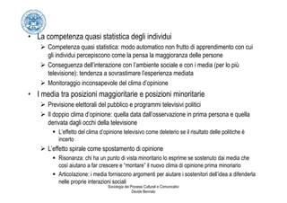 • La competenza quasi statistica degli individui
      Competenza quasi statistica: modo automatico non frutto di apprendimento con cui
      gli individui percepiscono come la pensa la maggioranza delle persone
      Conseguenza dell’interazione con l’ambiente sociale e con i media (per lo più
      televisione): tendenza a sovrastimare l’esperienza mediata
      Monitoraggio inconsapevole del clima d’opinione
• I media tra posizioni maggioritarie e posizioni minoritarie
      Previsione elettorali del pubblico e programmi televisivi politici
      Il doppio clima d’opinione: quella data dall’osservazione in prima persona e quella
      derivata dagli occhi della televisione
          L’effetto del clima d’opinione televisivo come deleterio se il risultato delle politiche è
          incerto
      L’effetto spirale come spostamento di opinione
          Risonanza: chi ha un punto di vista minoritario lo esprime se sostenuto dai media che
          così aiutano a far crescere e “montare” il nuovo clima di opinione prima minoriario
          ArticoIazione: i media forniscono argomenti per aiutare i sostenitori dell’idea a difenderla
          nelle proprie interazioni sociali
                                 Sociologia dei Processi Culturali e Comunicativi
                                                 Davide Bennato
 