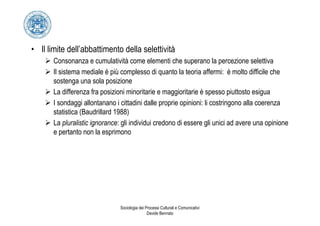 • Il limite dell’abbattimento della selettività
       Consonanza e cumulatività come elementi che superano la percezione selettiva
       Il sistema mediale è più complesso di quanto la teoria affermi: è molto difficile che
       sostenga una sola posizione
       La differenza fra posizioni minoritarie e maggioritarie è spesso piuttosto esigua
       I sondaggi allontanano i cittadini dalle proprie opinioni: li costringono alla coerenza
       statistica (Baudrillard 1988)
       La pluralistic ignorance: gli individui credono di essere gli unici ad avere una opinione
       e pertanto non la esprimono




                                Sociologia dei Processi Culturali e Comunicativi
                                                Davide Bennato
 