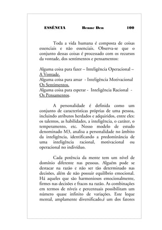 ESSÊNCIA Benne Den 100
Toda a vida humana é composta de coisas
essenciais e não essenciais. Observa-se que o
conjunto dessas coisas é processado com os recursos
da vontade, dos sentimentos e pensamentos:
Alguma coisa para fazer – Inteligência Operacional –
A Vontade.
Alguma coisa para amar - Inteligência Motivacional
Os Sentimentos.
Alguma coisa para esperar - Inteligência Racional -
Os Pensamentos.
A personalidade é definida como um
conjunto de características próprias de uma pessoa,
incluindo atributos herdados e adquiridos, entre eles:
os talentos, as habilidades, a inteligência, o caráter, o
temperamento, etc. Nosso modelo de estudo
denominado M3, analisa a personalidade no âmbito
da inteligência, identificando a predominância de
uma inteligência racional, motivacional ou
operacional no indivíduo.
Cada potência da mente tem um nível de
domínio diferente nas pessoas. Alguém pode se
destacar na razão e não ser tão determinado nas
decisões, além de não possuir equilíbrio emocional.
Há aqueles que são harmoniosos emocionalmente,
firmes nas decisões e fracos na razão. As combinações
em termos de níveis e percentuais possibilitam um
número quase infinito de variações. Este leque
mental, amplamente diversificado,é um dos fatores
 