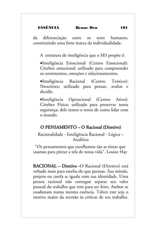 ESSÊNCIA Benne Den 101
da diferenciação entre os seres humanos,
constituindo uma forte marca da individualidade.
A estrutura de inteligência que o M3 propõe é:
•Inteligência Emocional (Centro Emocional):
Cérebro emocional; utilizado para compreender
os sentimentos, emoções e relacionamentos.
•Inteligência Racional (Centro Teórico):
Neocórtex; utilizado para pensar, avaliar e
decidir.
•Inteligência Operacional (Centro Ativo):
Cérebro Físico; utilizado para preservar nossa
segurança; dele temos o senso de como lidar com
o mundo.
O PENSAMENTO – O Racional (Diretivo)
Racionalidade - Inteligência Racional - Lógica –
Analítica
“Os pensamentos que escolhemos são as tintas que
usamos para pintar a tela de nossa vida”. Louise Hay
RACIONAL – Diretivo -O Racional (Diretivo) está
voltado mais para tarefas do que pessoas. Sua missão,
projeto ou tarefa se iguala com sua identidade. Uma
pessoa racional não consegue separar seu valor
pessoal do trabalho que tem para ser feito. Ambos se
coadunam numa mesma essência. Talvez este seja o
motivo maior da aversão às críticas de seu trabalho.
 