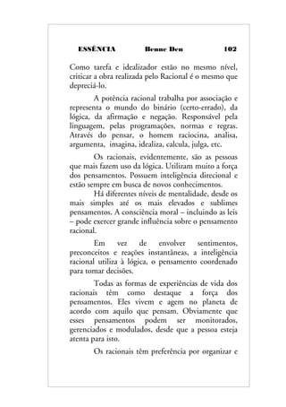 ESSÊNCIA Benne Den 102
Como tarefa e idealizador estão no mesmo nível,
criticar a obra realizada pelo Racional é o mesmo que
depreciá-lo.
A potência racional trabalha por associação e
representa o mundo do binário (certo-errado), da
lógica, da afirmação e negação. Responsável pela
linguagem, pelas programações, normas e regras.
Através do pensar, o homem raciocina, analisa,
argumenta, imagina, idealiza, calcula, julga, etc.
Os racionais, evidentemente, são as pessoas
que mais fazem uso da lógica. Utilizam muito a força
dos pensamentos. Possuem inteligência direcional e
estão sempre em busca de novos conhecimentos.
Há diferentes níveis de mentalidade, desde os
mais simples até os mais elevados e sublimes
pensamentos. A consciência moral – incluindo as leis
– pode exercer grande influência sobre o pensamento
racional.
Em vez de envolver sentimentos,
preconceitos e reações instantâneas, a inteligência
racional utiliza à lógica, o pensamento coordenado
para tomar decisões.
Todas as formas de experiências de vida dos
racionais têm como destaque a força dos
pensamentos. Eles vivem e agem no planeta de
acordo com aquilo que pensam. Obviamente que
esses pensamentos podem ser monitorados,
gerenciados e modulados, desde que a pessoa esteja
atenta para isto.
Os racionais têm preferência por organizar e
 