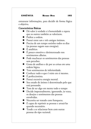 ESSÊNCIA Benne Den 103
estruturar informações, para decidir de forma lógica
e objetiva.
Características Básicas
 Dá valor à verdade e à honestidade e espera
que os outros também as valorizem.
 Prefere a ordem.
 Possui entre um e três amigos íntimos.
 Precisa de um tempo sozinho todos os dias
(as pessoas sugam suas energias).
 É analítico.
 É pouco emotivo e desinteressado nos
sentimentos alheios.
 Pode machucar os sentimentos das pessoas
sem perceber.
 Gosta de análises e de por as coisas em uma
ordem lógica.
 Tem sentimentos de inferioridade.
 Conhece tudo o que é ruim em si mesmo.
 É perfeccionista.
 Possui excessiva energia mental.
 Seu estado de ânimo é determinado pelo que
está pensando.
 Tem de ter algo em mente todo o tempo
 Decide impessoalmente, ignorando, às vezes,
os desejos e sentimentos das pessoas
envolvidas.
 Necessita ser tratado com franqueza.
 É capaz de reprimir as pessoas e arrasá-las
quando necessário.
 Tende a se relacionar bem com outras
pessoas do tipo racional.
 