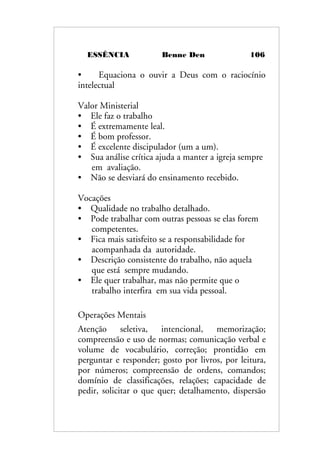 ESSÊNCIA Benne Den 106
• Equaciona o ouvir a Deus com o raciocínio
intelectual
Valor Ministerial
• Ele faz o trabalho
• É extremamente leal.
• É bom professor.
• É excelente discipulador (um a um).
• Sua análise crítica ajuda a manter a igreja sempre
em avaliação.
• Não se desviará do ensinamento recebido.
Vocações
• Qualidade no trabalho detalhado.
• Pode trabalhar com outras pessoas se elas forem
competentes.
• Fica mais satisfeito se a responsabilidade for
acompanhada da autoridade.
• Descrição consistente do trabalho, não aquela
que está sempre mudando.
• Ele quer trabalhar, mas não permite que o
trabalho interfira em sua vida pessoal.
Operações Mentais
Atenção seletiva, intencional, memorização;
compreensão e uso de normas; comunicação verbal e
volume de vocabulário, correção; prontidão em
perguntar e responder; gosto por livros, por leitura,
por números; compreensão de ordens, comandos;
domínio de classificações, relações; capacidade de
pedir, solicitar o que quer; detalhamento, dispersão
 