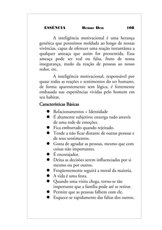 ESSÊNCIA Benne Den 108
A inteligência motivacional é uma herança
genética que possuímos moldada ao longo de nossas
vivências, capaz de oferecer uma reação instantânea a
qualquer ameaça que assim for pressentida. Essa
ameaça pode ser real ou falsa, fruto de nossa
insegurança, medo da reação de pessoas ao nosso
redor, etc.
A inteligência motivacional, responsável por
quase todas as reações e sentimentos do ser humano,
de forma aparentemente sem lógica, é fortemente
embasada nas experiências vividas pelo homem em
seu habitat.
Características Básicas
 Relacionamentos = Identidade
 É altamente subjetivo; enxerga tudo através
de uma rede de emoções.
 Fica emburrado quando rejeitado.
 Tende a não ficar distante de outras pessoas e
de seus sentimentos.
 Gosta de agradar as pessoas, mesmo que com
coisas não importantes.
 É encorajador.
 Deixa as decisões serem influenciadas por si
mesmo ou por outros.
 Freqüentemente seguirá a moral da maioria.
 A vida é uma festa.
 Quando uma visita chega, torna-se tão
importante que a família pode até se retirar.
 Permite que as pessoas falhem com ele.
 Esquece-se rapidamente das faltas dos outros.
 