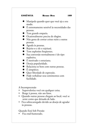 ESSÊNCIA Benne Den 109
 Manipula quando quer que você aja a seu
modo.
 É extremamente sensível às necessidades das
pessoas.
 Tem grande empatia.
 Ocasionalmente precisa de elogios.
 Não gosta de contar coisas ruins a outras
pessoas.
 Agrada às pessoas.
 Rejeite-o e ele o rejeitará.
 Tem explosões freqüentes.
 Sua conversão normalmente é do tipo
explosiva.
 É motivado e entusiasta.
 Deseja popularidade.
 Relaciona-se bem com outras pessoas.
 É simpático.
 Quer liberdade de expressão.
 Pode verbalizar seus sentimentos com
facilidade.
A Incompreensão
• Supervaloriza você em qualquer coisa.
• Reage à pessoa, não aos fatos.
• Quando outras pessoas chegam ao local, você se
sente como que deixado de lado.
• Fica sobrecarregado devido ao desejo de agradar
às pessoas.
Quando Está Sob Pressão
• Fica mal-humorado.
 