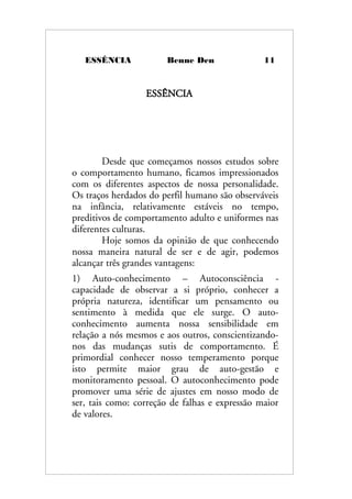 ESSÊNCIA Benne Den 11
ESSÊNCIA
Desde que começamos nossos estudos sobre
o comportamento humano, ficamos impressionados
com os diferentes aspectos de nossa personalidade.
Os traços herdados do perfil humano são observáveis
na infância, relativamente estáveis no tempo,
preditivos de comportamento adulto e uniformes nas
diferentes culturas.
Hoje somos da opinião de que conhecendo
nossa maneira natural de ser e de agir, podemos
alcançar três grandes vantagens:
1) Auto-conhecimento – Autoconsciência -
capacidade de observar a si próprio, conhecer a
própria natureza, identificar um pensamento ou
sentimento à medida que ele surge. O auto-
conhecimento aumenta nossa sensibilidade em
relação a nós mesmos e aos outros, conscientizando-
nos das mudanças sutis de comportamento. É
primordial conhecer nosso temperamento porque
isto permite maior grau de auto-gestão e
monitoramento pessoal. O autoconhecimento pode
promover uma série de ajustes em nosso modo de
ser, tais como: correção de falhas e expressão maior
de valores.
 