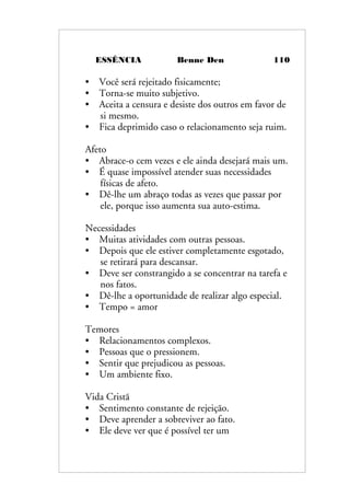 ESSÊNCIA Benne Den 110
• Você será rejeitado fisicamente;
• Torna-se muito subjetivo.
• Aceita a censura e desiste dos outros em favor de
si mesmo.
• Fica deprimido caso o relacionamento seja ruim.
Afeto
• Abrace-o cem vezes e ele ainda desejará mais um.
• É quase impossível atender suas necessidades
físicas de afeto.
• Dê-lhe um abraço todas as vezes que passar por
ele, porque isso aumenta sua auto-estima.
Necessidades
• Muitas atividades com outras pessoas.
• Depois que ele estiver completamente esgotado,
se retirará para descansar.
• Deve ser constrangido a se concentrar na tarefa e
nos fatos.
• Dê-lhe a oportunidade de realizar algo especial.
• Tempo = amor
Temores
• Relacionamentos complexos.
• Pessoas que o pressionem.
• Sentir que prejudicou as pessoas.
• Um ambiente fixo.
Vida Cristã
• Sentimento constante de rejeição.
• Deve aprender a sobreviver ao fato.
• Ele deve ver que é possível ter um
 