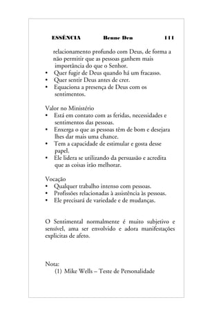 ESSÊNCIA Benne Den 111
relacionamento profundo com Deus, de forma a
não permitir que as pessoas ganhem mais
importância do que o Senhor.
• Quer fugir de Deus quando há um fracasso.
• Quer sentir Deus antes de crer.
• Equaciona a presença de Deus com os
sentimentos.
Valor no Ministério
• Está em contato com as feridas, necessidades e
sentimentos das pessoas.
• Enxerga o que as pessoas têm de bom e desejara
lhes dar mais uma chance.
• Tem a capacidade de estimular e gosta desse
papel.
• Ele lidera se utilizando da persuasão e acredita
que as coisas irão melhorar.
Vocação
• Qualquer trabalho intenso com pessoas.
• Profissões relacionadas à assistência às pessoas.
• Ele precisará de variedade e de mudanças.
O Sentimental normalmente é muito subjetivo e
sensível, ama ser envolvido e adora manifestações
explicitas de afeto.
Nota:
(1) Mike Wells – Teste de Personalidade
 