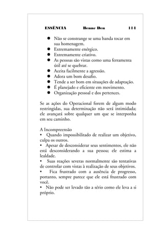 ESSÊNCIA Benne Den 114
 Não se constrange se uma banda tocar em
sua homenagem.
 Extremamente enérgico.
 Extremamente criativo.
 As pessoas são vistas como uma ferramenta
útil até se quebrar.
 Aceita facilmente a agressão.
 Adora um bom desafio.
 Tende a ser bom em situações de adaptação.
 É planejado e eficiente em movimento.
 Organização pessoal e dos pertences.
Se as ações do Operacional forem de algum modo
restringidas, sua determinação não será intimidada;
ele avançará sobre qualquer um que se interponha
em seu caminho.
A Incompreensão
• Quando impossibilitado de realizar um objetivo,
culpa os outros.
• Apesar de desconsiderar seus sentimentos, ele não
está desconsiderando a sua pessoa; ele estima a
lealdade.
• Suas reações severas normalmente são tentativas
de controlar com vistas à realização de seus objetivos.
• Fica frustrado com a ausência de progresso,
portanto, sempre parece que ele está frustrado com
você.
• Não pode ser levado tão a sério como ele leva a si
próprio.
 