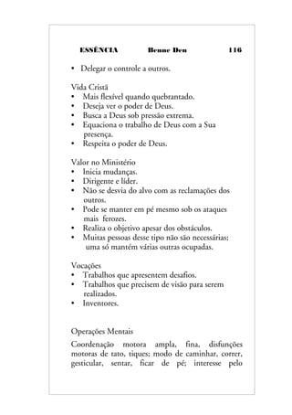 ESSÊNCIA Benne Den 116
• Delegar o controle a outros.
Vida Cristã
• Mais flexível quando quebrantado.
• Deseja ver o poder de Deus.
• Busca a Deus sob pressão extrema.
• Equaciona o trabalho de Deus com a Sua
presença.
• Respeita o poder de Deus.
Valor no Ministério
• Inicia mudanças.
• Dirigente e líder.
• Não se desvia do alvo com as reclamações dos
outros.
• Pode se manter em pé mesmo sob os ataques
mais ferozes.
• Realiza o objetivo apesar dos obstáculos.
• Muitas pessoas desse tipo não são necessárias;
uma só mantém várias outras ocupadas.
Vocações
• Trabalhos que apresentem desafios.
• Trabalhos que precisem de visão para serem
realizados.
• Inventores.
Operações Mentais
Coordenação motora ampla, fina, disfunções
motoras de tato, tiques; modo de caminhar, correr,
gesticular, sentar, ficar de pé; interesse pelo
 
