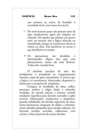 ESSÊNCIA Benne Den 119
um extremo ao outro, da bondade à
severidade da lei, mas nunca fora da lei.
 Os motivacionais quase não pensam antes de
agir; simplesmente agem por impulso ou
estímulo. Há aqueles que pensam um pouco
mais, no entanto, têm a lógica ofuscada ou
neutralizada, porque os sentimentos ditam as
ordens na alma. Eles justificam na mente o
que decidiram no coração.
 Os operacionais são decididos e
determinados. Alguns têm ação com
planejamento, outros são mais flexíveis.
Todos têm vontade forte.
O domínio excessivo de uma das
inteligências é prejudicial ao comportamento
humano, capaz de gerar extremismos. É preciso que
a lógica e os sentimentos, balanceados, despertem o
ânimo para a conquista de propósitos.
Compete às faculdades da alma, colher,
processar, analisar e julgar dados e estímulos
recebidos, do mundo exterior e interior, criando
condições específicas para decisões acertadas e ações
corretas. Informações, sentimentos e propósitos,
quando trabalhados nos devidos segmentos da alma,
numa harmoniosa integração de dados e estímulos,
criam subsídios adequados para atitudes salutares. Ao
fazermos escolhas acertadas, colheremos, com
certeza, o fruto prazeroso de nossas decisões.
 
