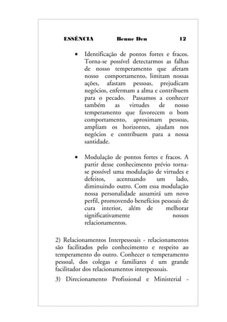 ESSÊNCIA Benne Den 12
• Identificação de pontos fortes e fracos.
Torna-se possível detectarmos as falhas
de nosso temperamento que afetam
nosso comportamento, limitam nossas
ações, afastam pessoas, prejudicam
negócios, enfermam a alma e contribuem
para o pecado. Passamos a conhecer
também as virtudes de nosso
temperamento que favorecem o bom
comportamento, aproximam pessoas,
ampliam os horizontes, ajudam nos
negócios e contribuem para a nossa
santidade.
• Modulação de pontos fortes e fracos. A
partir desse conhecimento prévio torna-
se possível uma modulação de virtudes e
defeitos, acentuando um lado,
diminuindo outro. Com essa modulação
nossa personalidade assumirá um novo
perfil, promovendo benefícios pessoais de
cura interior, além de melhorar
significativamente nossos
relacionamentos.
2) Relacionamentos Interpessoais - relacionamentos
são facilitados pelo conhecimento e respeito ao
temperamento do outro. Conhecer o temperamento
pessoal, dos colegas e familiares é um grande
facilitador dos relacionamentos interpessoais.
3) Direcionamento Profissional e Ministerial -
 