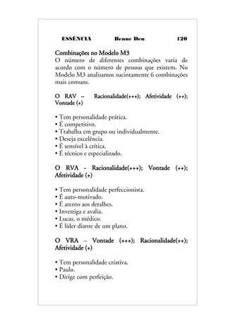 ESSÊNCIA Benne Den 120
Combinações no Modelo M3
O número de diferentes combinações varia de
acordo com o número de pessoas que existem. No
Modelo M3 analisamos sucintamente 6 combinações
mais comuns.
O RAV – Racionalidade(+++); Afetividade (++);
Vontade (+)
• Tem personalidade prática.
• É competitivo.
• Trabalha em grupo ou individualmente.
• Deseja excelência.
• É sensível à crítica.
• É técnico e especializado.
O RVA - Racionalidade(+++); Vontade (++);
Afetividade (+)
• Tem personalidade perfeccionista.
• É auto-motivado.
• É atento aos detalhes.
• Investiga e avalia.
• Lucas, o médico.
• É líder diante de um plano.
O VRA – Vontade (+++); Racionalidade(++);
Afetividade (+)
• Tem personalidade criativa.
• Paulo.
• Dirige com perfeição.
 