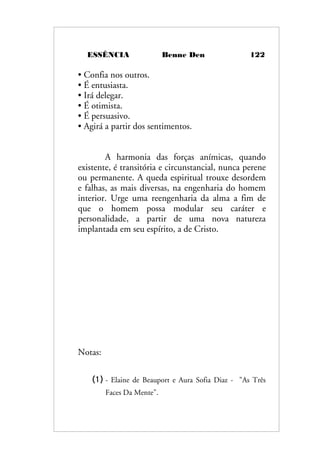 ESSÊNCIA Benne Den 122
• Confia nos outros.
• É entusiasta.
• Irá delegar.
• É otimista.
• É persuasivo.
• Agirá a partir dos sentimentos.
A harmonia das forças anímicas, quando
existente, é transitória e circunstancial, nunca perene
ou permanente. A queda espiritual trouxe desordem
e falhas, as mais diversas, na engenharia do homem
interior. Urge uma reengenharia da alma a fim de
que o homem possa modular seu caráter e
personalidade, a partir de uma nova natureza
implantada em seu espírito, a de Cristo.
Notas:
(1) - Elaine de Beauport e Aura Sofia Diaz - "As Três
Faces Da Mente".
 