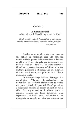 ESSÊNCIA Benne Den 127
Capítulo 7
A Busca Existencial
A Necessidade de Uma Reengenharia da Alma
“Desde os primórdios da humanidade, o ser humano
procura a felicidade como a terra seca chama pela água.”
Augusto Cury
Atualmente o mundo conta com mais de
seis bilhões de habitantes, cada um com sua
individualidade, porém todos imperfeitos e decaídos
da glória de Deus, razão pela qual estão sempre em
busca de algo que possa dar-lhes plena satisfação.
Grandes e pequenos, famosos e anônimos, homens e
mulheres procuram a felicidade, algo que ninguém
sabe ao certo o que é, mas promove expectativas e
impulsiona a vida.
O neuropsicólogo Michael Persinger e o
neurologista Vilayanu Ramachandran, da
universidade da Califórnia, identificaram no cérebro
um ponto chamado de “ponto de Deus” que aciona
a necessidade humana de buscar um sentido para a
vida. Essa região cerebral localiza-se entre as
conexões neurais dos lobos temporais. Uma
experiência realizada com escaneamento de
tomografia de emissão de pósitrons, mostrou que
 