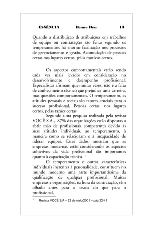 ESSÊNCIA Benne Den 13
Quando a distribuição de atribuições em trabalhos
de equipe ou contratações são feitas segundo os
temperamentos há enorme facilitação nos processos
de gerenciamento e gestão. Acomodação de pessoas
certas nos lugares certos, pelos motivos certos.
Os aspectos comportamentais estão sendo
cada vez mais levados em consideração no
desenvolvimento e desempenho profissional.
Especialistas afirmam que muitas vezes, não é a falta
de conhecimento técnico que prejudica uma carreira,
mas questões comportamentais. O temperamento, as
atitudes pessoais e sociais são fatores cruciais para o
sucesso profissional. Pessoas certas, nos lugares
certos, pelas razões certas.
Segundo uma pesquisa realizada pela revista
VOCÊ S.A., 87% das organizações estão dispostas a
abrir mão de profissionais competentes devido às
suas atitudes individuais, ao temperamento, à
maneira como se relacionam e à incapacidade de
liderar equipes. Estes dados mostram que as
empresas modernas estão considerando os aspectos
subjetivos da vida profissional tão importantes
quanto à capacitação técnica. 1
O temperamento e outras características
individuais inerentes à personalidade, constituem no
mundo moderno uma parte importantíssima da
qualificação de qualquer profissional. Muitas
empresas e organizações, na hora da contratação, têm
olhado antes para a pessoa do que para o
profissional.
1
Revista VOCÊ S/A – 23 de maio/2001 – pág 32-41
 