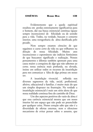 ESSÊNCIA Benne Den 130
Evidentemente que a queda espiritual
resultou em perdas extremamente significativas para
o homem, daí sua busca existencial contínua (quase
sempre inconsciente) de felicidade ou de sentido
para a vida. Todos, na verdade, buscam o conserto
interior, uma reengenharia da alma danificada pelo
pecado.
Nem sempre estamos cônscios de que
seguimos o curso certo da vida ou que trilhamos na
direção de nossa felicidade. Muitos atos
inconscientes e espontâneos são indícios fortíssimos
de que buscamos significado e realização. Nossos
pensamentos e dilemas também apontam para uma
causa maior: a conquista de algo que não sabemos ao
certo; nossa essência mais profunda, ou elevada,
insiste em utilizar todos os recursos da insatisfação
para nos comunicar a falta de algo primaz em nosso
ser.
A insatisfação vivencial, refletida nos
diversos segmentos da vida, social, profissional,
afetivo, educacional e familiar, é muito mais do que
um simples desprazer ou frustração. Na verdade a
insatisfação existencial é mais um sério alerta de que
nossa realidade continua fora do caminho de Deus.
Um dos aspectos positivos do vazio da alma é
que essa carência existencial mostra que em nosso
interior há um espaço que não pode ser preenchido
por qualquer coisa. Nosso coração sabe que não é a
diversidade de ofertas externas, nem o silencioso
mecanismo de evitar pensar sobre o assunto, que
 