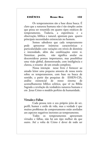 ESSÊNCIA Benne Den 132
Os temperamentos são a base dessa busca. É
claro que a natureza humana não é tão simples assim
que possa ser resumida em quatro tipos estáticos de
temperamento. Todavia, a experiência e a
observação, bíblica e natural, apontam para quatro
principais necessidades existenciais no homem.
Somos sabedores que cada temperamento
pode apresentar inúmeras características e
particularidades com variações em níveis de domínio
e intensidade, além das combinações entre si.
Sintetizar, porém, não significa anular ou
desconsiderar pontos importantes, mas possibilitar
uma visão global, demonstrando, com inteligência e
clareza, o resumo de um estudo complexo.
Nossa intenção nesse livro é fornecer ao
amado leitor uma pequena amostra de nossa teoria
sobre os temperamentos, com base na busca de
sentido, a partir das pesquisas de ESSEN-CIA,
análise existencial de nosso sistema de
aconselhamento bíblico eclético, que vê na Bíblia
Sagrada a revelação da verdadeira natureza humana e
em Jesus Cristo o modelo perfeito da humanidade.
Virtudes e Falhas
Cada pessoa tem o seu próprio jeito de ser,
perfil, humor e estilo de vida, mas a verdade é que
muitos problemas de comportamento estão atrelados
aos aspectos negativos inerentes ao temperamento.
Todos os temperamentos apresentam
virtudes e falhas, não há um tipo melhor do que
outro. Até a volta de Cristo é dever de todo ser
 