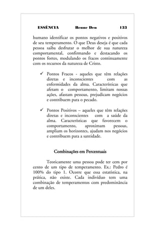ESSÊNCIA Benne Den 133
humano identificar os pontos negativos e positivos
de seu temperamento. O que Deus deseja é que cada
pessoa saiba desfrutar o melhor de sua natureza
comportamental, confirmando e destacando os
pontos fortes, modulando os fracos continuamente
com os recursos da natureza de Cristo.
 Pontos Fracos - aqueles que têm relações
diretas e inconscientes com as
enfermidades da alma. Características que
afetam o comportamento, limitam nossas
ações, afastam pessoas, prejudicam negócios
e contribuem para o pecado.
 Pontos Positivos – aqueles que têm relações
diretas e inconscientes com a saúde da
alma. Características que favorecem o
comportamento, aproximam pessoas,
ampliam os horizontes, ajudam nos negócios
e contribuem para a santidade.
Combinações em Percentuais
Teoricamente uma pessoa pode ter cem por
cento de um tipo de temperamento. Ex.: Pedro é
100% do tipo 1. Ocorre que essa estatística, na
prática, não existe. Cada indivíduo tem uma
combinação de temperamentos com predominância
de um deles.
 