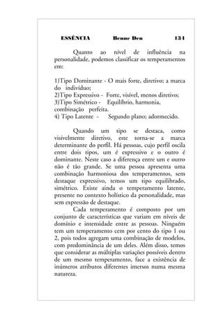 ESSÊNCIA Benne Den 134
Quanto ao nível de influência na
personalidade, podemos classificar os temperamentos
em:
1)Tipo Dominante - O mais forte, diretivo; a marca
do indivíduo;
2)Tipo Expressivo - Forte, visível, menos diretivo;
3)Tipo Simétrico - Equilíbrio, harmonia,
combinação perfeita.
4) Tipo Latente - Segundo plano; adormecido.
Quando um tipo se destaca, como
visivelmente diretivo, este torna-se a marca
determinante do perfil. Há pessoas, cujo perfil oscila
entre dois tipos, um é expressivo e o outro é
dominante. Neste caso a diferença entre um e outro
não é tão grande. Se uma pessoa apresenta uma
combinação harmoniosa dos temperamentos, sem
destaque expressivo, temos um tipo equilibrado,
simétrico. Existe ainda o temperamento latente,
presente no contexto holístico da personalidade, mas
sem expressão de destaque.
Cada temperamento é composto por um
conjunto de características que variam em níveis de
domínio e intensidade entre as pessoas. Ninguém
tem um temperamento cem por cento do tipo 1 ou
2, pois todos agregam uma combinação de modelos,
com predominância de um deles. Além disso, temos
que considerar as múltiplas variações possíveis dentro
de um mesmo temperamento, face a existência de
inúmeros atributos diferentes imersos numa mesma
natureza.
 