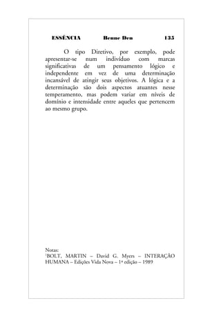 ESSÊNCIA Benne Den 135
O tipo Diretivo, por exemplo, pode
apresentar-se num indivíduo com marcas
significativas de um pensamento lógico e
independente em vez de uma determinação
incansável de atingir seus objetivos. A lógica e a
determinação são dois aspectos atuantes nesse
temperamento, mas podem variar em níveis de
domínio e intensidade entre aqueles que pertencem
ao mesmo grupo.
Notas:
1
BOLT, MARTIN – David G. Myers – INTERAÇÃO
HUMANA – Edições Vida Nova – 1ª edição – 1989
 