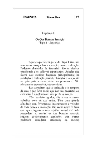 ESSÊNCIA Benne Den 137
Capítulo 8
Os Que Buscam Sensação
Tipo 1 - Sensoriais
Aqueles que fazem parte do Tipo 1 têm um
temperamento que busca sensação, prazer, realização.
Podemos chamá-los de Sensoriais. São os afetivos
emocionais e os volitivos espontâneos. Aqueles que
fazem suas escolhas baseados principalmente na
satisfação e realização pessoal. Emoção e desejo são
as principais marcas desse temperamento. São
plenamente expressivos, extrovertidos.
Eles acreditam que a variedade é o tempero
da vida e que fazer coisas que não são divertidas ou
excitantes é simplesmente uma perda de tempo.
Têm sentidos agudos, são ativos e amam
trabalhar com as suas mãos. Têm uma grande
afinidade com ferramentas, instrumentos e veículos
de toda espécie e suas ações têm como objetivo fazer
com que cheguem o mais rápido possível até onde
pretendem ir. Assim, os que buscam sensação
seguem corajosamente caminhos que outros
poderiam considerar arriscados ou mesmo
 