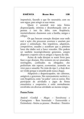 ESSÊNCIA Benne Den 138
impossíveis, fazendo o que for necessário, com ou
sem regras, para atingir as suas metas.
Quem é sensorial tem uma forma
despreocupada, otimista e desembaraçada com as
pessoas e isso faz deles, com freqüência,
irresistivelmente charmosos com a família, amigos e
colegas.
Os que buscam sensação desejam estar onde
está a ação; eles procuram aventura e anseiam por
prazer e estimulação. São impulsivos, adaptáveis,
competitivos, ousados e acreditam que o próximo
lance dos dados será o lance vencedor. Eles podem
ser também incorrigivelmente generosos, sempre
dispostos a repartir com os amigos a riqueza da vida.
Acima de tudo desejam se sentir livres para
fazer o que desejam. Eles resistem em ser amarrados,
restringidos, confinados ou obrigados; eles
prefeririam não esperar, economizar, acumular ou
viver para o amanhã. Na visão do tipo 1, o hoje deve
ser vivido porque o amanhã pode nunca chegar.
Adaptáveis e despreocupados, são calorosos,
amigáveis e generosos. São extremamente sociáveis e,
com freqüência, estão "no palco" com os outros. Eles
participam de atividades e jogos de forma
entusiástica e cooperativa e estão normalmente
envolvidos em diversas atividades ao mesmo tempo.
Pontos Fortes
Amável -Cordial - Alegre – Envolvente e
Contagiante - Bem humorado – Extrovertido e
Estimulante -Anima as pessoas - Bondoso - Emotivo
 