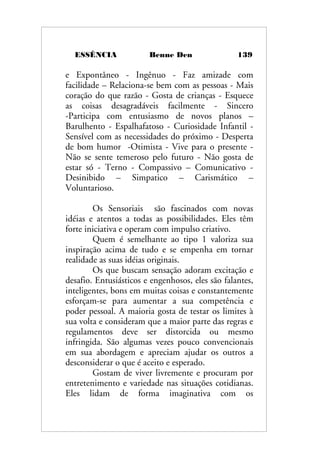 ESSÊNCIA Benne Den 139
e Expontâneo - Ingênuo - Faz amizade com
facilidade – Relaciona-se bem com as pessoas - Mais
coração do que razão - Gosta de crianças - Esquece
as coisas desagradáveis facilmente - Sincero
-Participa com entusiasmo de novos planos –
Barulhento - Espalhafatoso - Curiosidade Infantil -
Sensível com as necessidades do próximo - Desperta
de bom humor -Otimista - Vive para o presente -
Não se sente temeroso pelo futuro - Não gosta de
estar só - Terno - Compassivo – Comunicativo -
Desinibido – Simpatico – Carismático –
Voluntarioso.
Os Sensoriais são fascinados com novas
idéias e atentos a todas as possibilidades. Eles têm
forte iniciativa e operam com impulso criativo.
Quem é semelhante ao tipo 1 valoriza sua
inspiração acima de tudo e se empenha em tornar
realidade as suas idéias originais.
Os que buscam sensação adoram excitação e
desafio. Entusiásticos e engenhosos, eles são falantes,
inteligentes, bons em muitas coisas e constantemente
esforçam-se para aumentar a sua competência e
poder pessoal. A maioria gosta de testar os limites à
sua volta e consideram que a maior parte das regras e
regulamentos deve ser distorcida ou mesmo
infringida. São algumas vezes pouco convencionais
em sua abordagem e apreciam ajudar os outros a
desconsiderar o que é aceito e esperado.
Gostam de viver livremente e procuram por
entretenimento e variedade nas situações cotidianas.
Eles lidam de forma imaginativa com os
 