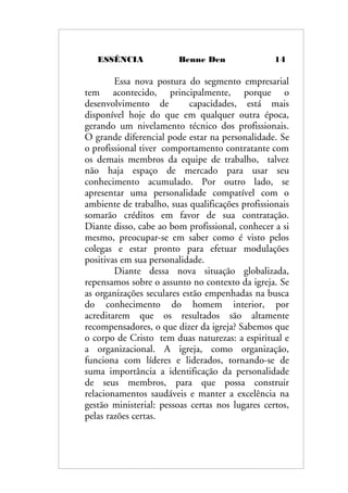 ESSÊNCIA Benne Den 14
Essa nova postura do segmento empresarial
tem acontecido, principalmente, porque o
desenvolvimento de capacidades, está mais
disponível hoje do que em qualquer outra época,
gerando um nivelamento técnico dos profissionais.
O grande diferencial pode estar na personalidade. Se
o profissional tiver comportamento contratante com
os demais membros da equipe de trabalho, talvez
não haja espaço de mercado para usar seu
conhecimento acumulado. Por outro lado, se
apresentar uma personalidade compatível com o
ambiente de trabalho, suas qualificações profissionais
somarão créditos em favor de sua contratação.
Diante disso, cabe ao bom profissional, conhecer a si
mesmo, preocupar-se em saber como é visto pelos
colegas e estar pronto para efetuar modulações
positivas em sua personalidade.
Diante dessa nova situação globalizada,
repensamos sobre o assunto no contexto da igreja. Se
as organizações seculares estão empenhadas na busca
do conhecimento do homem interior, por
acreditarem que os resultados são altamente
recompensadores, o que dizer da igreja? Sabemos que
o corpo de Cristo tem duas naturezas: a espiritual e
a organizacional. A igreja, como organização,
funciona com líderes e liderados, tornando-se de
suma importância a identificação da personalidade
de seus membros, para que possa construir
relacionamentos saudáveis e manter a excelência na
gestão ministerial: pessoas certas nos lugares certos,
pelas razões certas.
 