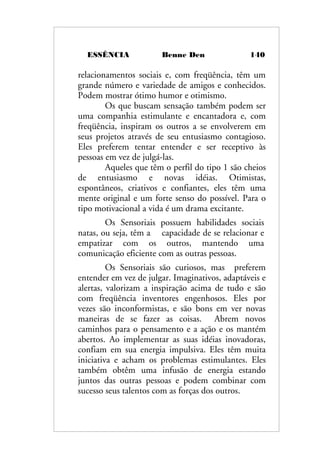 ESSÊNCIA Benne Den 140
relacionamentos sociais e, com freqüência, têm um
grande número e variedade de amigos e conhecidos.
Podem mostrar ótimo humor e otimismo.
Os que buscam sensação também podem ser
uma companhia estimulante e encantadora e, com
freqüência, inspiram os outros a se envolverem em
seus projetos através de seu entusiasmo contagioso.
Eles preferem tentar entender e ser receptivo às
pessoas em vez de julgá-las.
Aqueles que têm o perfil do tipo 1 são cheios
de entusiasmo e novas idéias. Otimistas,
espontâneos, criativos e confiantes, eles têm uma
mente original e um forte senso do possível. Para o
tipo motivacional a vida é um drama excitante.
Os Sensoriais possuem habilidades sociais
natas, ou seja, têm a capacidade de se relacionar e
empatizar com os outros, mantendo uma
comunicação eficiente com as outras pessoas.
Os Sensoriais são curiosos, mas preferem
entender em vez de julgar. Imaginativos, adaptáveis e
alertas, valorizam a inspiração acima de tudo e são
com freqüência inventores engenhosos. Eles por
vezes são inconformistas, e são bons em ver novas
maneiras de se fazer as coisas. Abrem novos
caminhos para o pensamento e a ação e os mantém
abertos. Ao implementar as suas idéias inovadoras,
confiam em sua energia impulsiva. Eles têm muita
iniciativa e acham os problemas estimulantes. Eles
também obtêm uma infusão de energia estando
juntos das outras pessoas e podem combinar com
sucesso seus talentos com as forças dos outros.
 