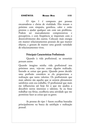 ESSÊNCIA Benne Den 141
O tipo 1 é composto por pessoas
encantadoras e cheias de vitalidade. Eles tratam o
próximo com simpatia, gentileza, calor e estão
prontos a ajudar qualquer um com um problema.
Podem ser marcadamente compreensivos e
perceptivos, e com freqüência se importam com o
desenvolvimento dos outros. Colocam mais energia
em manter relacionamentos pessoais do que manter
objetos, e gostam de manter uma grande variedade
de relacionamentos vivos.
Principais Características Profissionais
Quando à vida profissional, os sensoriais
pensam assim:
Quando imagino minha vida profissional nos
próximos anos, vejo-me como alguém realizado,
fazendo as coisas que gosto. Quando posso decidir
uma profissão considero se ela proporciona a
realização que tanto valorizo. Os profissionais que
mais admiro são aqueles que se sentem plenamente
satisfeitos com seu trabalho. O profissional que mais
me influenciou até hoje foi o que me ajudou a
descobrir novos interesses e talentos. Se eu fosse
trabalhar nas férias, escolheria uma atividade que me
permitisse fazer as coisas que eu gosto.
As pessoas do tipo 1 fazem escolhas baseadas
principalmente na busca da satisfação e realização
pessoal.
 