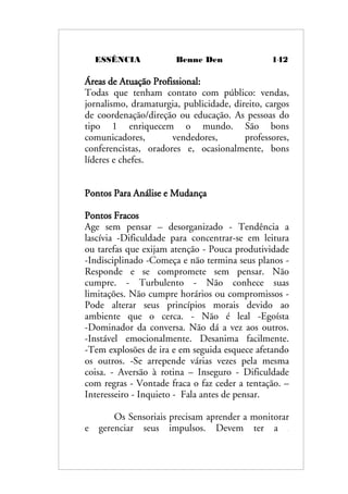 ESSÊNCIA Benne Den 142
Áreas de Atuação Profissional:
Todas que tenham contato com público: vendas,
jornalismo, dramaturgia, publicidade, direito, cargos
de coordenação/direção ou educação. As pessoas do
tipo 1 enriquecem o mundo. São bons
comunicadores, vendedores, professores,
conferencistas, oradores e, ocasionalmente, bons
líderes e chefes.
Pontos Para Análise e Mudança
Pontos Fracos
Age sem pensar – desorganizado - Tendência a
lascívia -Dificuldade para concentrar-se em leitura
ou tarefas que exijam atenção - Pouca produtividade
-Indisciplinado -Começa e não termina seus planos -
Responde e se compromete sem pensar. Não
cumpre. - Turbulento - Não conhece suas
limitações. Não cumpre horários ou compromissos -
Pode alterar seus princípios morais devido ao
ambiente que o cerca. - Não é leal -Egoísta
-Dominador da conversa. Não dá a vez aos outros.
-Instável emocionalmente. Desanima facilmente.
-Tem explosões de ira e em seguida esquece afetando
os outros. -Se arrepende várias vezes pela mesma
coisa. - Aversão à rotina – Inseguro - Dificuldade
com regras - Vontade fraca o faz ceder a tentação. –
Interesseiro - Inquieto - Fala antes de pensar.
Os Sensoriais precisam aprender a monitorar
e gerenciar seus impulsos. Devem ter a
 