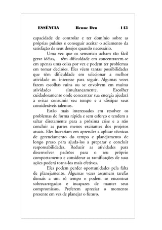 ESSÊNCIA Benne Den 143
capacidade de controlar e ter domínio sobre as
próprias pulsões e conseguir aceitar o adiamento da
satisfação de seus desejos quando necessário.
Uma vez que os sensoriais acham tão fácil
gerar idéias, têm dificuldade em concentrarem-se
em apenas uma coisa por vez e podem ter problemas
em tomar decisões. Eles vêem tantas possibilidades
que têm dificuldade em selecionar a melhor
atividade ou interesse para seguir. Algumas vezes
fazem escolhas ruins ou se envolvem em muitas
atividades simultaneamente. Escolher
cuidadosamente onde concentrar sua energia ajudará
a evitar consumir seu tempo e a dissipar seus
consideráveis talentos.
Estão mais interessados em resolver os
problemas de forma rápida e sem esforço e tendem a
saltar diretamente para a próxima crise e a não
concluir as partes menos excitantes dos projetos
atuais. Eles lucrariam em aprender a aplicar técnicas
de gerenciamento do tempo e planejamento de
longo prazo para ajuda-los a preparar e concluir
responsabilidades. Reduzir as atividades para
desenvolver padrões para o seu próprio
comportamento e considerar as ramificações de suas
ações poderá torna-los mais efetivos.
Eles podem perder oportunidades pela falta
de planejamento. Algumas vezes assumem tarefas
demais a um só tempo e podem se encontrar
sobrecarregados e incapazes de manter seus
compromissos. Preferem apreciar o momento
presente em vez de planejar o futuro.
 
