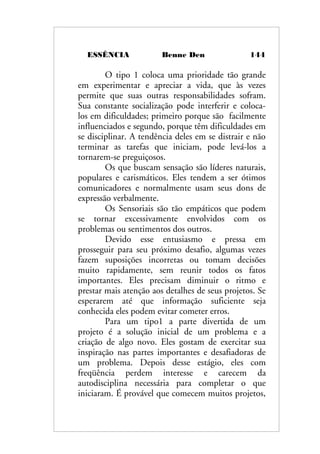 ESSÊNCIA Benne Den 144
O tipo 1 coloca uma prioridade tão grande
em experimentar e apreciar a vida, que às vezes
permite que suas outras responsabilidades sofram.
Sua constante socialização pode interferir e coloca-
los em dificuldades; primeiro porque são facilmente
influenciados e segundo, porque têm dificuldades em
se disciplinar. A tendência deles em se distrair e não
terminar as tarefas que iniciam, pode levá-los a
tornarem-se preguiçosos.
Os que buscam sensação são líderes naturais,
populares e carismáticos. Eles tendem a ser ótimos
comunicadores e normalmente usam seus dons de
expressão verbalmente.
Os Sensoriais são tão empáticos que podem
se tornar excessivamente envolvidos com os
problemas ou sentimentos dos outros.
Devido esse entusiasmo e pressa em
prosseguir para seu próximo desafio, algumas vezes
fazem suposições incorretas ou tomam decisões
muito rapidamente, sem reunir todos os fatos
importantes. Eles precisam diminuir o ritmo e
prestar mais atenção aos detalhes de seus projetos. Se
esperarem até que informação suficiente seja
conhecida eles podem evitar cometer erros.
Para um tipo1 a parte divertida de um
projeto é a solução inicial de um problema e a
criação de algo novo. Eles gostam de exercitar sua
inspiração nas partes importantes e desafiadoras de
um problema. Depois desse estágio, eles com
freqüência perdem interesse e carecem da
autodisciplina necessária para completar o que
iniciaram. É provável que comecem muitos projetos,
 
