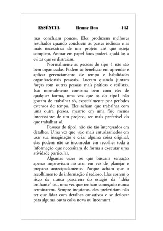 ESSÊNCIA Benne Den 145
mas concluam poucos. Eles produzem melhores
resultados quando concluem as partes tediosas e as
mais necessárias de um projeto até que esteja
completo. Anotar em papel fatos poderá ajudá-los a
evitar que se distraiam.
Normalmente as pessoas do tipo 1 não são
bem organizadas. Podem se beneficiar em aprender e
aplicar gerenciamento de tempo e habilidades
organizacionais pessoais. Lucram quando juntam
forças com outras pessoas mais práticas e realistas.
Isso normalmente combina bem com eles de
qualquer forma, uma vez que os do tipo1 não
gostam de trabalhar só, especialmente por períodos
extensos de tempo. Eles acham que trabalhar com
uma outra pessoa, mesmo em uma fase menos
interessante de um projeto, ser mais preferível do
que trabalhar só.
Pessoas do tipo1 não são tão interessados em
detalhes. Uma vez que são mais entusiasmados em
usar sua imaginação e criar alguma coisa original,
elas podem não se incomodar em recolher toda a
informação que necessitam de forma a executar uma
atividade particular.
Algumas vezes os que buscam sensação
apenas improvisam no ato, em vez de planejar e
preparar antecipadamente. Porque acham que o
recolhimento de informação é tedioso, Eles correm o
risco de nunca passarem do estágio da "idéia
brilhante" ou, uma vez que tenham começado nunca
terminarem. Sempre inquietos, eles prefeririam não
ter que lidar com detalhes cansativos e se deslocar
para alguma outra coisa nova ou incomum.
 