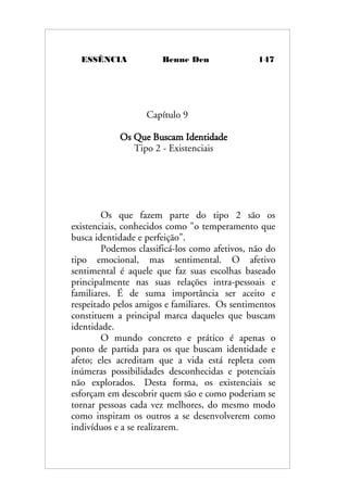 ESSÊNCIA Benne Den 147
Capítulo 9
Os Que Buscam Identidade
Tipo 2 - Existenciais
Os que fazem parte do tipo 2 são os
existenciais, conhecidos como "o temperamento que
busca identidade e perfeição".
Podemos classificá-los como afetivos, não do
tipo emocional, mas sentimental. O afetivo
sentimental é aquele que faz suas escolhas baseado
principalmente nas suas relações intra-pessoais e
familiares. É de suma importância ser aceito e
respeitado pelos amigos e familiares. Os sentimentos
constituem a principal marca daqueles que buscam
identidade.
O mundo concreto e prático é apenas o
ponto de partida para os que buscam identidade e
afeto; eles acreditam que a vida está repleta com
inúmeras possibilidades desconhecidas e potenciais
não explorados. Desta forma, os existenciais se
esforçam em descobrir quem são e como poderiam se
tornar pessoas cada vez melhores, do mesmo modo
como inspiram os outros a se desenvolverem como
indivíduos e a se realizarem.
 