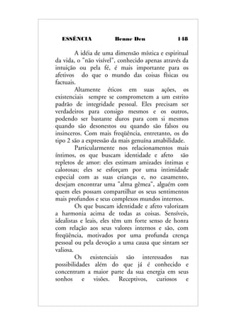 ESSÊNCIA Benne Den 148
A idéia de uma dimensão mística e espiritual
da vida, o "não visível", conhecido apenas através da
intuição ou pela fé, é mais importante para os
afetivos do que o mundo das coisas físicas ou
factuais.
Altamente éticos em suas ações, os
existenciais sempre se comprometem a um estrito
padrão de integridade pessoal. Eles precisam ser
verdadeiros para consigo mesmos e os outros,
podendo ser bastante duros para com si mesmos
quando são desonestos ou quando são falsos ou
insinceros. Com mais freqüência, entretanto, os do
tipo 2 são a expressão da mais genuína amabilidade.
Particularmente nos relacionamentos mais
íntimos, os que buscam identidade e afeto são
repletos de amor: eles estimam amizades íntimas e
calorosas; eles se esforçam por uma intimidade
especial com as suas crianças e, no casamento,
desejam encontrar uma "alma gêmea", alguém com
quem eles possam compartilhar os seus sentimentos
mais profundos e seus complexos mundos internos.
Os que buscam identidade e afeto valorizam
a harmonia acima de todas as coisas. Sensíveis,
idealistas e leais, eles têm um forte senso de honra
com relação aos seus valores internos e são, com
freqüência, motivados por uma profunda crença
pessoal ou pela devoção a uma causa que sintam ser
valiosa.
Os existenciais são interessados nas
possibilidades além do que já é conhecido e
concentram a maior parte da sua energia em seus
sonhos e visões. Receptivos, curiosos e
 