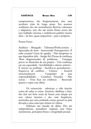 ESSÊNCIA Benne Den 149
compreensivos, eles freqüentemente têm uma
excelente visão de longo prazo. Em assuntos
cotidianos eles são normalmente flexíveis, tolerantes
e adaptáveis, mas eles são muito firmes acerca das
suas lealdades internas e estabelecem padrões muitos
altos – de fato, quase impossíveis – para si próprios.
Pontos Fortes
Analítico - Abnegado - Talentoso/Perfeccionista -
Apreciador de Artes - Introvertido /Introspectiivo- É
todo coração/ Gosta de agradar - Não desaponta os
que dependem dele - Amigo fiel /Pessoa de confiança
-Bom diagnosticador de problemas - Consegue
prever os obstáculos de um projeto - Tem confiança
em sua capacidade - Sensibilidade e talento artístico -
É correto na profissão - Sacrifica-se pessoalmente -
Esquiva-se de conflitos - Criativo - Sensível
emocionalmente - Cumpridor de suas
responsabilidades - Cauteloso- Pensador - Não
ocioso - Evita ficar em evidência - Reservado
quanto a expor suas idéias.
Os existenciais valorizam a vida interior
acima de todas as coisas. Sensíveis, idealistas e leais,
eles têm um forte senso de honra com relação aos
seus valores internos e são, com freqüência,
motivados por uma profunda crença pessoal ou pela
devoção a uma causa que sintam ser valiosa.
Habitam um mundo de idéias. Eles são
independentes, pensadores originais com fortes
sentimentos, princípios firmes e integridade pessoal.
 