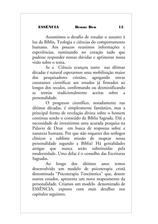 ESSÊNCIA Benne Den 15
Assumimos o desafio de estudar o assunto à
luz da Bíblia, Teologia e ciências do comportamento
humano. Aos poucos reunimos informações e
experiências, ruminando no coração tudo que
pudesse responder nossas dúvidas e aprimorar nossa
visão sobre o tema.
Se a Ciência avançou tanto nas últimas
décadas é natural esperarmos uma mobilização maior
dos pesquisadores cristãos, agregando novas
constantes científicas aos estudos já firmados ao
longos dos seculos, confirmando ou desmistificando
as teorias tradicionalmente aceitas sobre a
personalidade.
O progresso científico, notadamente nas
últimas décadas, é simplesmente fantástico, mas a
principal forma de revelação divina sobre o homem
continua sendo o conteúdo da Bíblia Sagrada. Dái a
necessidade de investirmos uma acurada pesquisa na
Palavra de Deus em busca de respostas sobre a
natureza humana. Por que não requerer dos teólogos
clínicos a sublime missão de mapear nossa
personalidade segundo a Bíblia? Há genialidades
antigas que nunca serão substituídas pela
modernidade. Uma delas é o conselho das Escrituras
Sagradas.
Ao longo dos últimos anos temos
desenvolvido um modelo de psicoterapia cristã
denominada “Psicoterapia Teocêntrica” que, dentre
outros estudos, apresenta um novo mapeamento da
personalidade. Criamos um modelo denominado de
ESSÊNCIA, exposto com mais detalhes nos
capítulos seguintes.
 