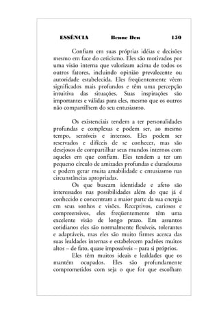 ESSÊNCIA Benne Den 150
Confiam em suas próprias idéias e decisões
mesmo em face do ceticismo. Eles são motivados por
uma visão interna que valorizam acima de todos os
outros fatores, incluindo opinião prevalecente ou
autoridade estabelecida. Eles freqüentemente vêem
significados mais profundos e têm uma percepção
intuitiva das situações. Suas inspirações são
importantes e válidas para eles, mesmo que os outros
não compartilhem do seu entusiasmo.
Os existenciais tendem a ter personalidades
profundas e complexas e podem ser, ao mesmo
tempo, sensíveis e intensos. Eles podem ser
reservados e difíceis de se conhecer, mas são
desejosos de compartilhar seus mundos internos com
aqueles em que confiam. Eles tendem a ter um
pequeno círculo de amizades profundas e duradouras
e podem gerar muita amabilidade e entusiasmo nas
circunstâncias apropriadas.
Os que buscam identidade e afeto são
interessados nas possibilidades além do que já é
conhecido e concentram a maior parte da sua energia
em seus sonhos e visões. Receptivos, curiosos e
compreensivos, eles freqüentemente têm uma
excelente visão de longo prazo. Em assuntos
cotidianos eles são normalmente flexíveis, tolerantes
e adaptáveis, mas eles são muito firmes acerca das
suas lealdades internas e estabelecem padrões muitos
altos – de fato, quase impossíveis – para si próprios.
Eles têm muitos ideais e lealdades que os
mantém ocupados. Eles são profundamente
comprometidos com seja o que for que escolham
 