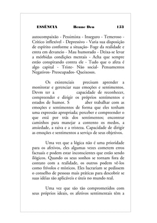 ESSÊNCIA Benne Den 153
autocompaixão - Pessimista - Inseguro - Temeroso -
Crítico inflexível - Depressivo - Varia sua disposição
de espírito conforme a situação- Foge da realidade e
entra em devaneio - Mau humorado - Deixa-se levar
a mórbidas condições mentais - Acha que sempre
estão conspirando contra ele - Tudo que o afeta é
algo capital - Triste- Não social- Pensamentos
Negativos- Preocupados- Queixosos.
Os existenciais precisam aprender a
monitorar e gerenciar suas emoções e sentimentos.
Devm ter a capacidade de reconhecer,
compreender e dirigir os próprios sentimentos e
estados de humor. S aber trabalhar com as
emoções e sentimentos de forma que eles tenham
uma expressão apropriada; perceber e compreender o
que está por trás dos sentimentos; encontrar
caminhos para manejar a contento os medos, a
ansiedade, a raiva e a tristeza. Capacidade de dirigir
as emoções e sentimentos a serviço de seus objetivos.
Uma vez que a lógica não é uma prioridade
para os afetivos, eles algumas vezes cometem erros
factuais e podem estar inconscientes que estão sendo
ilógicos. Quando os seus sonhos se tornam fora de
contato com a realidade, os outros podem vê-los
como frívolos e místicos. Eles lucrariam se pedissem
o conselho de pessoas mais práticas para descobrir se
suas idéias são aplicáveis e úteis no mundo real.
Uma vez que são tão comprometidos com
seus próprios ideais, os afetivos sentimentais têm a
 
