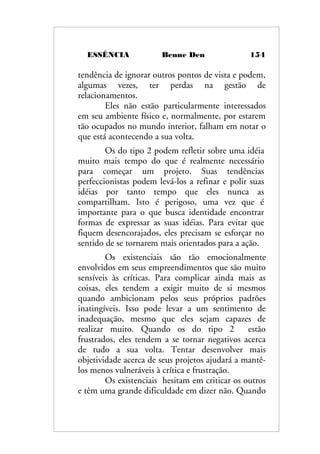 ESSÊNCIA Benne Den 154
tendência de ignorar outros pontos de vista e podem,
algumas vezes, ter perdas na gestão de
relacionamentos.
Eles não estão particularmente interessados
em seu ambiente físico e, normalmente, por estarem
tão ocupados no mundo interior, falham em notar o
que está acontecendo a sua volta.
Os do tipo 2 podem refletir sobre uma idéia
muito mais tempo do que é realmente necessário
para começar um projeto. Suas tendências
perfeccionistas podem levá-los a refinar e polir suas
idéias por tanto tempo que eles nunca as
compartilham. Isto é perigoso, uma vez que é
importante para o que busca identidade encontrar
formas de expressar as suas idéias. Para evitar que
fiquem desencorajados, eles precisam se esforçar no
sentido de se tornarem mais orientados para a ação.
Os existenciais são tão emocionalmente
envolvidos em seus empreendimentos que são muito
sensíveis às críticas. Para complicar ainda mais as
coisas, eles tendem a exigir muito de si mesmos
quando ambicionam pelos seus próprios padrões
inatingíveis. Isso pode levar a um sentimento de
inadequação, mesmo que eles sejam capazes de
realizar muito. Quando os do tipo 2 estão
frustrados, eles tendem a se tornar negativos acerca
de tudo a sua volta. Tentar desenvolver mais
objetividade acerca de seus projetos ajudará a mantê-
los menos vulneráveis à crítica e frustração.
Os existenciais hesitam em criticar os outros
e têm uma grande dificuldade em dizer não. Quando
 